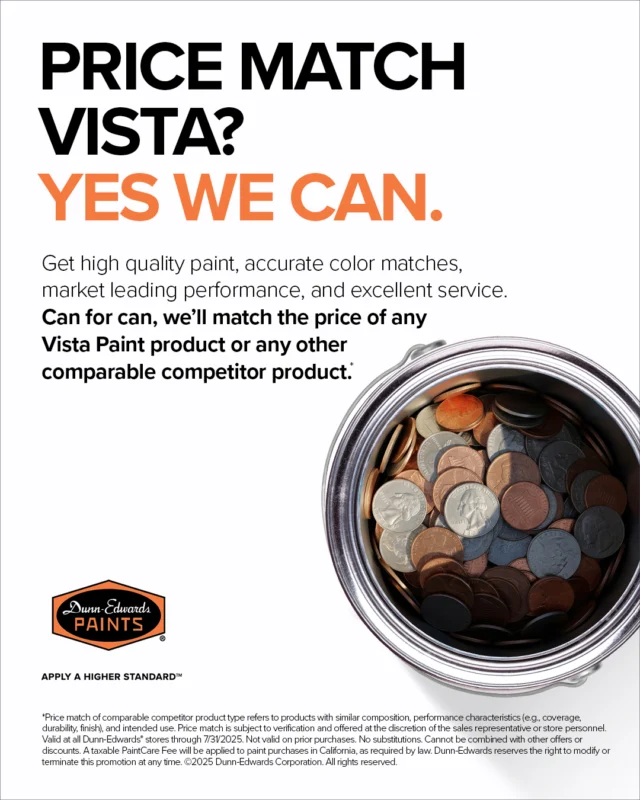 Can for can, we'll match the price of any Vista Paint product or any other competitor. That means you'll get Dunn-Edwards exceptional performance at Vista-level prices. No fine print, no catch, just honest value.

For more details, visit a store or ask your sales representative.

Terms & Conditions:

*Price match of comparable competitor product type refers to products with similar composition, performance characteristics (e.g. coverage, durability, finish), and intended use. Price match is subject to verification and offered at the discretion of the store personnel. Valid at all Dunn-Edwards* stores through 7/31/2025. Not valid on prior purchases. No substitutions. Cannot be combined with other offers or discounts. A taxable PaintCare Fee will be applied to paint purchases in California, as required by law. Dunn-Edwards reserves the right to modify or terminate this promotion at any time. ©️2025 Dunn-Edwards Corporation. All Rights Reserved.

ES:

Lata por lata, igualamos el precio de cualquier producto de Vista Paint o de la competencia. Esto significa que obtendrá el rendimiento excepcional de Dunn-Edwards a precios de Vista. Sin letra pequeña, sin trampas, solo valor genuino.

Para más detalles, visita una tienda o consulta con su representante de ventas.
